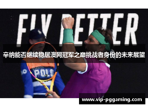 辛纳能否继续稳居澳网冠军之巅挑战者身份的未来展望